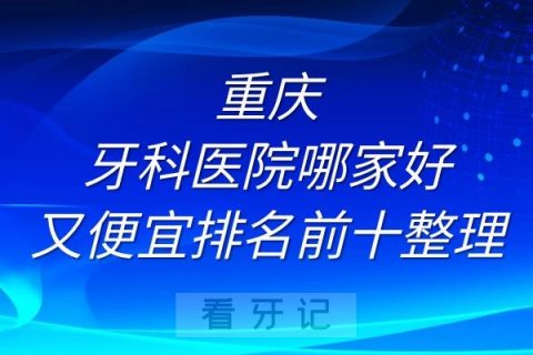 重庆牙科医院哪家好又便宜排名前十名单整理