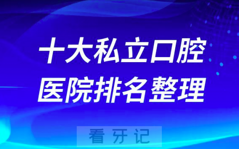 全国十大私立口腔医院排名榜单最新版更新2023