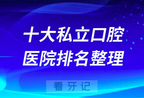 全国十大私立口腔医院排名榜单最新版更新2023