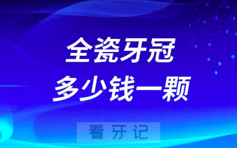 全瓷牙冠多少钱一颗附2023全瓷牙价格表
