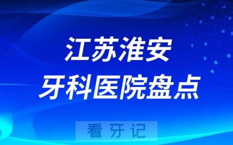 江苏淮安口腔医院排名哪家好排行榜前十名单盘点2023