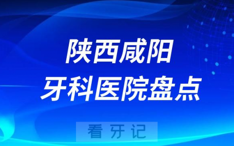 陕西咸阳口腔医院排名哪家好排行榜前十名单盘点2023