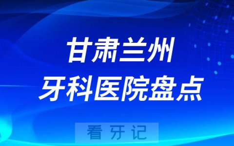 甘肃兰州口腔医院排名哪家好排行榜前十名单盘点2023