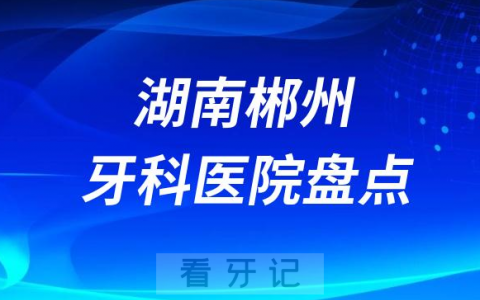 湖南郴州口腔医院排名哪家好排行榜前十名单盘点2023