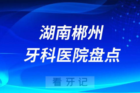 湖南郴州口腔医院排名哪家好排行榜前十名单盘点2023