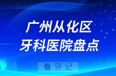 广州从化区口腔医院排名哪家好排行榜前十名单盘点2023