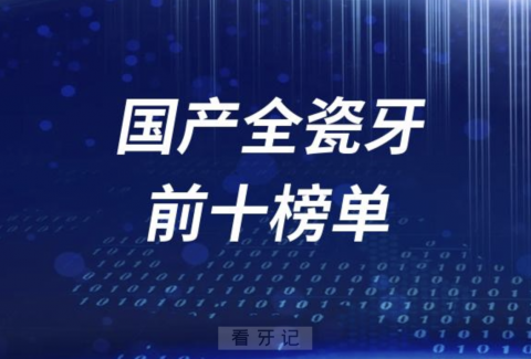 国产全瓷牙冠前十榜单有哪些品牌？最新名单公布