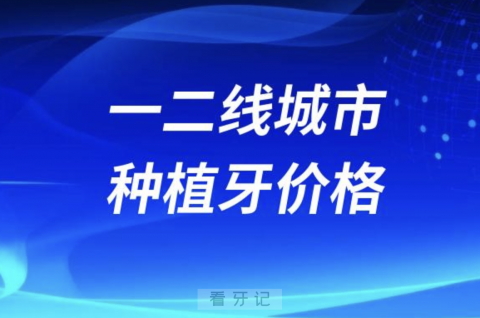 一二线城市种植牙价格价目表参考2023-2024