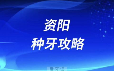 资阳种牙攻略！资阳口腔医院排名前10榜单发布