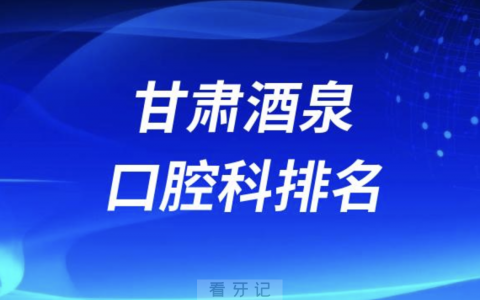 甘肃酒泉口腔排名前十名单有哪些（2024最新口腔榜单）
