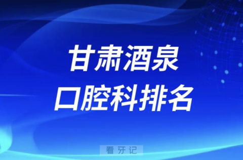 甘肃酒泉口腔排名前十名单有哪些（2024最新公立医院口腔榜单）