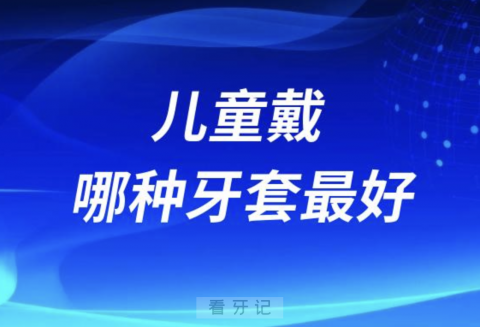 儿童戴哪种牙套最好？正畸牙套四大种类介绍