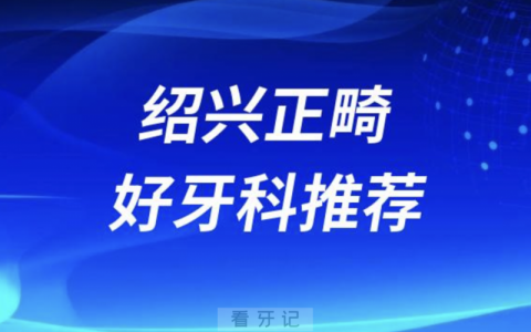绍兴正畸正规口腔排名前十名单TOP3推荐:上虞牙科京韩柯桥口腔