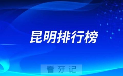 昆明最新口腔名单整理！昆明整体技术实力靠前的十家公私立口腔医院！