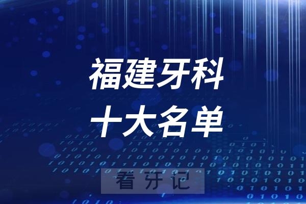 福建看牙记名单出炉！福建看牙哪家强？福建口腔医院排名前十名单2025公立+私立版