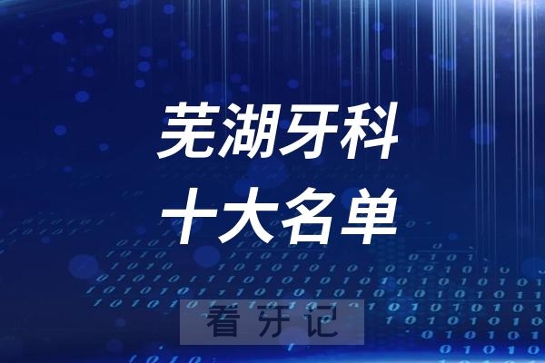 芜湖看牙记名单出炉！芜湖看牙哪家强？芜湖口腔医院排名前十名单2025私立版